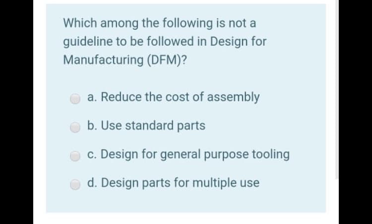 Which among the following is not a
guideline to be followed in Design for
Manufacturing (DFM)?
a. Reduce the cost of assembly
b. Use standard parts
c. Design for general purpose tooling
d. Design parts for multiple use
