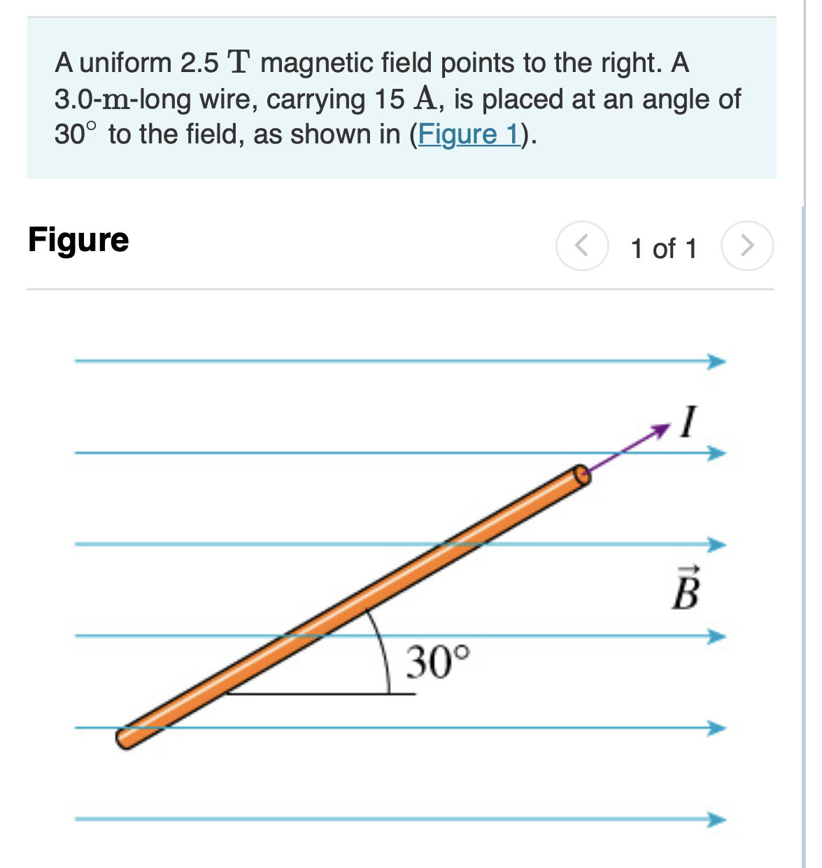 A uniform 2.5 T magnetic field points to the right. A
3.0-m-long wire, carrying 15 A, is placed at an angle of
30° to the field, as shown in (Figure 1).
Figure
1 of 1
30°
