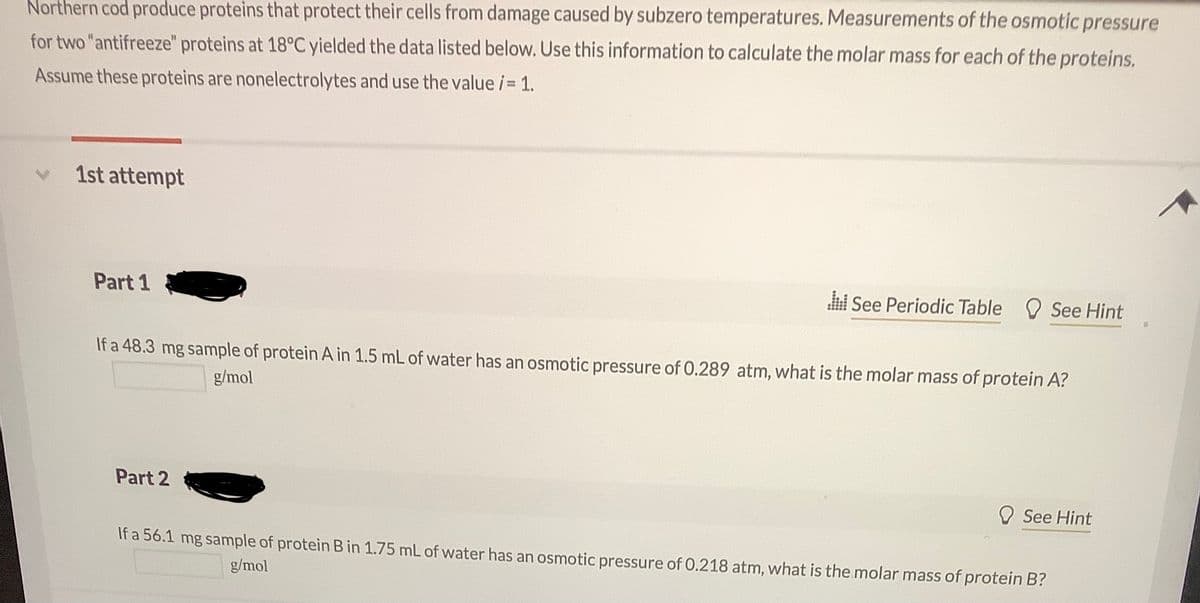 Northern cod produce proteins that protect their cells from damage caused by subzero temperatures. Measurements of the osmotic pressure
for two "antifreeze" proteins at 18°C yielded the data listed below. Use this information to calculate the molar mass for each of the proteins.
Assume these proteins are nonelectrolytes and use the value i 1.
1st attempt
Part 1
See Periodic Table See Hint
If a 48.3 mg sample of protein A in 1.5 mL of water has an osmotic pressure of 0.289 atm, what is the molar mass of protein A?
g/mol
Part 2
See Hint
If a 56.1 mg sample of protein B in 1.75 mL of water has an osmotic pressure of 0.218 atm, what is the molar mass of protein B?
g/mol
