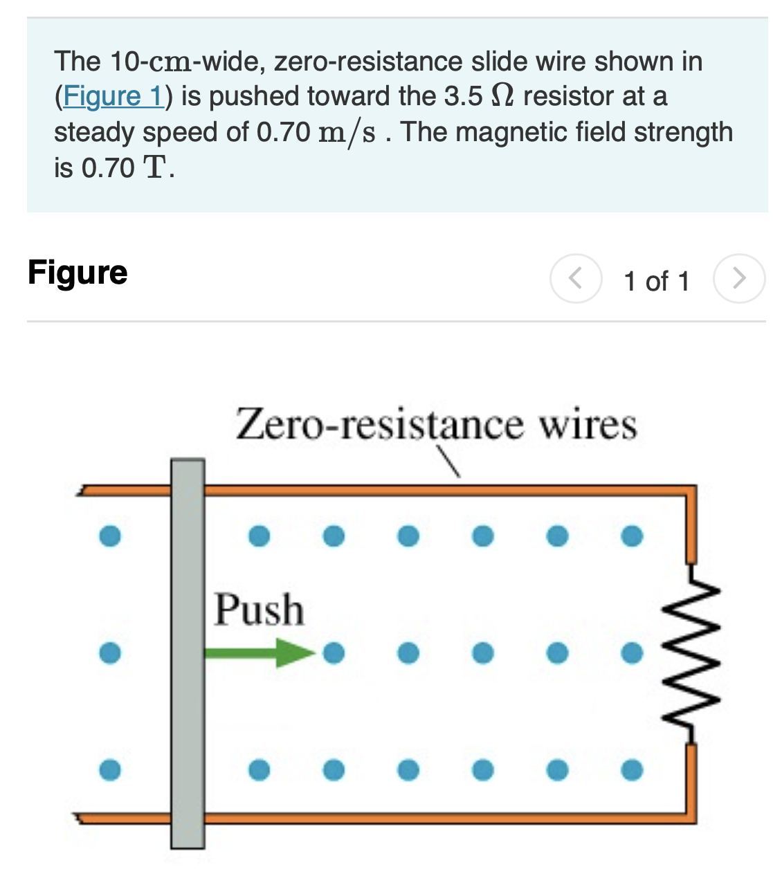 The 10-cm-wide, zero-resistance slide wire shown in
(Figure 1) is pushed toward the 3.5 N resistor at a
steady speed of 0.70 m/s. The magnetic field strength
is 0.70 T.
Figure
1 of 1
<>
Zero-resistance wires
Push
