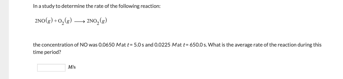 In a study to determine the rate of the following reaction:
2NO(g) +0,(g)
2NO, (g)
the concentration of NO was 0.0650 Mat t= 5.0 s and 0.0225 Mat t= 650.0 s. What is the average rate of the reaction during this
time period?
M/s
