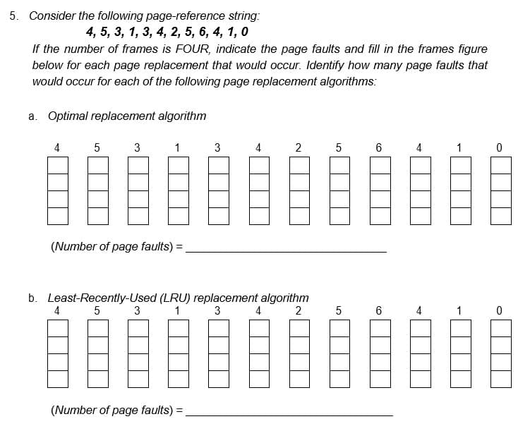 5. Consider the following page-reference string:
4, 5, 3, 1, 3, 4, 2, 5, 6, 4, 1, 0
If the number of frames is FOUR, indicate the page faults and fill in the frames figure
below for each page replacement that would occur. Identify how many page faults that
would occur for each of the following page replacement algorithms:
a. Optimal replacement algorithm
4
5
3
4
(Number of page faults) =
1
3
3
b. Least-Recently-Used (LRU) replacement algorithm
5
1
3
2
(Number of page faults) =
4
2
4
5 6
5
6
4
4
1
1
0
0