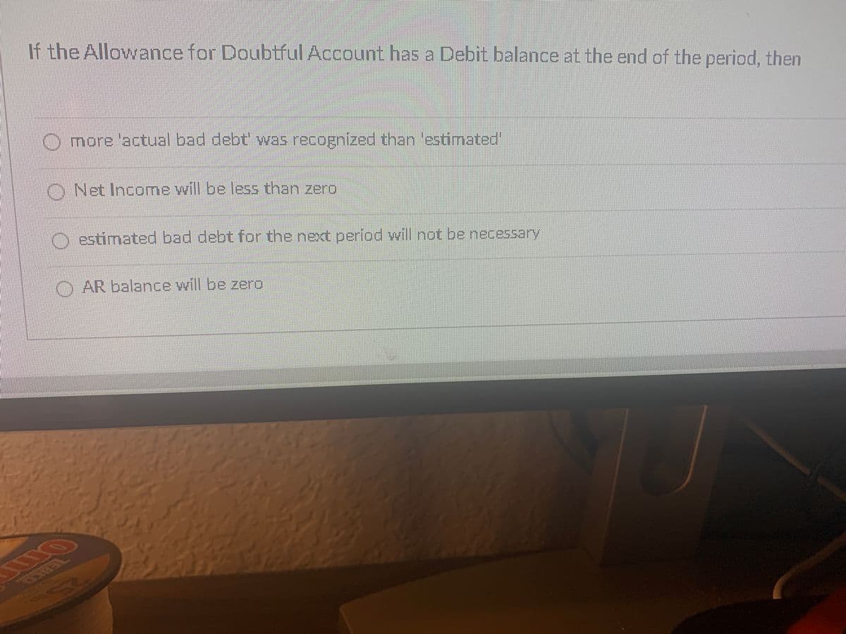 If the Allowance for Doubtful Account has a Debit balance at the end of the period, then
more 'actual bad debt' was recognized than 'estimated'
O Net Income will be less than zero
O estimated bad debt for the next period will not be necessary
O AR balance will be zero
763C0
