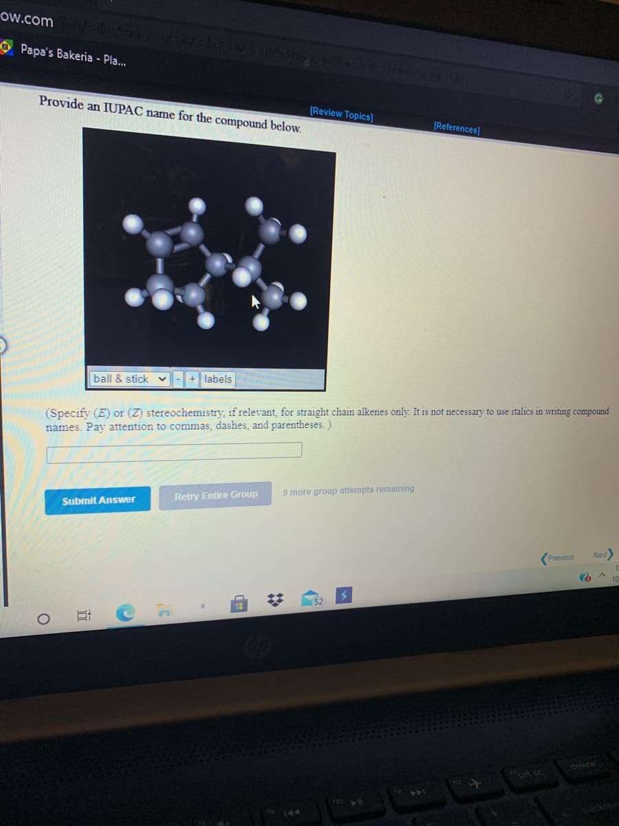 ow.com
O Papa's Bakeria - Pla..
Provide an IUPAC name for the compound below.
[Review Topics]
[References]
ball & stick v
+ labels
(Specify (E) or (Z) stereochemistry, if relevant, for straight chain alkenes only. It is not necessary to use italics in writing compound
names. Pay attention to commas, dashes, and parentheses. )
9 more group attempts remaining
Submit Answer
Retry Entire Group
Previous
Next
(52
ort sc
144
