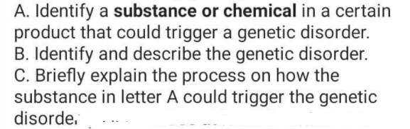 A. Identify a substance or chemical in a certain
product that could trigger a genetic disorder.
B. Identify and describe the genetic disorder.
C. Briefly explain the process on how the
substance in letter A could trigger the genetic
disorde.
