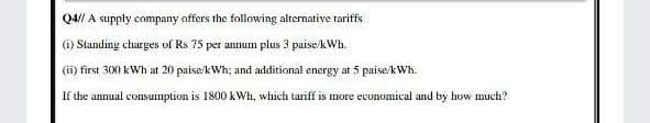 Q4// A supply company offers the following alternative tariffs
(i) Standing charges of Rs 75 per annum plus 3 puise/kWh.
(ii) first 300 kWh at 20 paise/kWh; and additional energy at 5 paise/kWh.
If the annual consuimption is 1800 kWh, which tariff is more economical and by how much?
