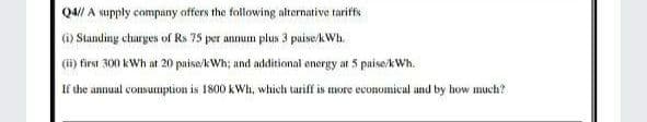 Q4// A supply company affers the following alternative tariffs
(6) Standing churges of Rs 75 per annum plus 3 puise/kWh.
(ii) first 300 kWh at 20 paise/kWh; and additional energy at 5 paise/kWh.
If the annual consumption is 1800 kWh, which taiff is more economical and by how much?
