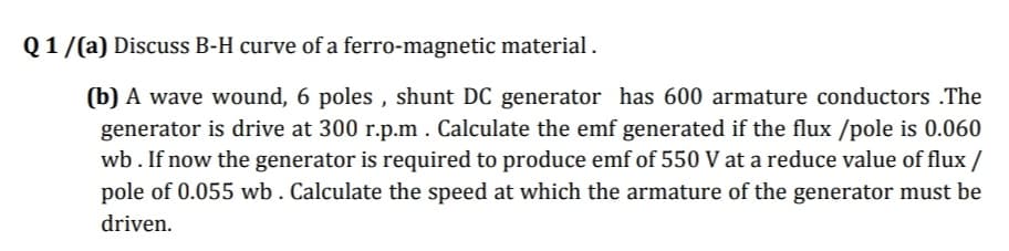 Q1/(a) Discuss B-H curve of a ferro-magnetic material .
(b) A wave wound, 6 poles , shunt DC generator has 600 armature conductors .The
generator is drive at 300 r.p.m . Calculate the emf generated if the flux /pole is 0.060
wb. If now the generator is required to produce emf of 550 V at a reduce value of flux /
pole of 0.055 wb. Calculate the speed at which the armature of the generator must be
driven.
