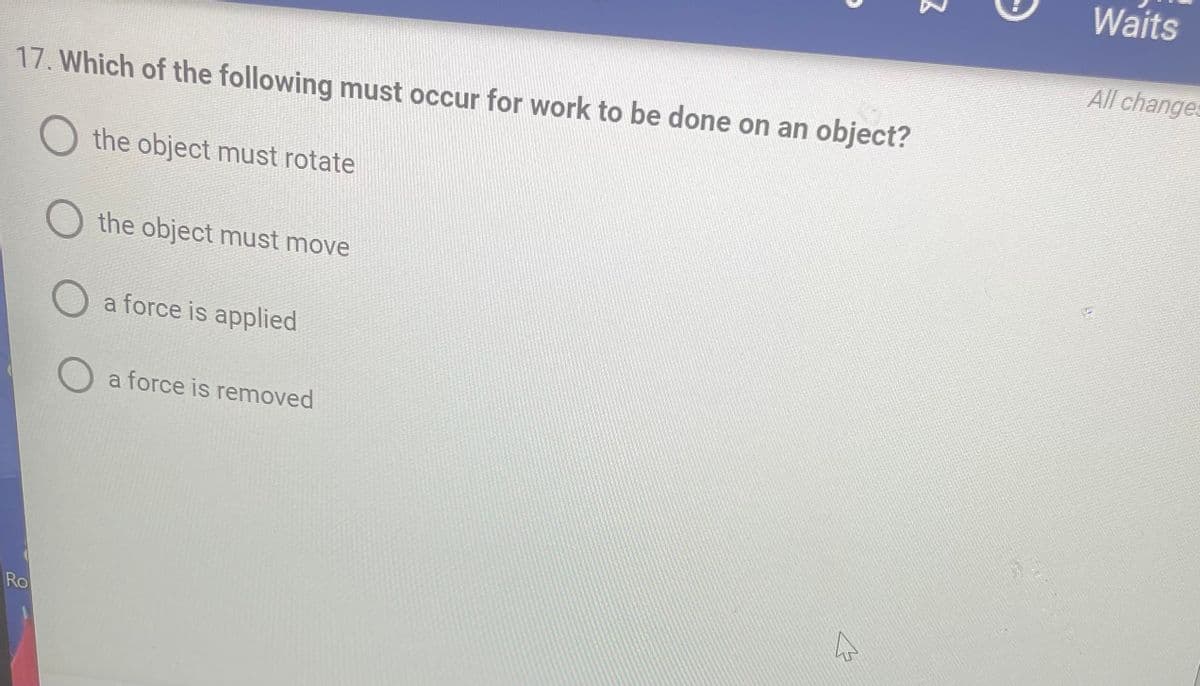 17. Which of the following must occur for work to be done on an object?
the object must rotate
the object must move
Ro
O
O a force is applied
O a force is removed
2
Waits
All changes