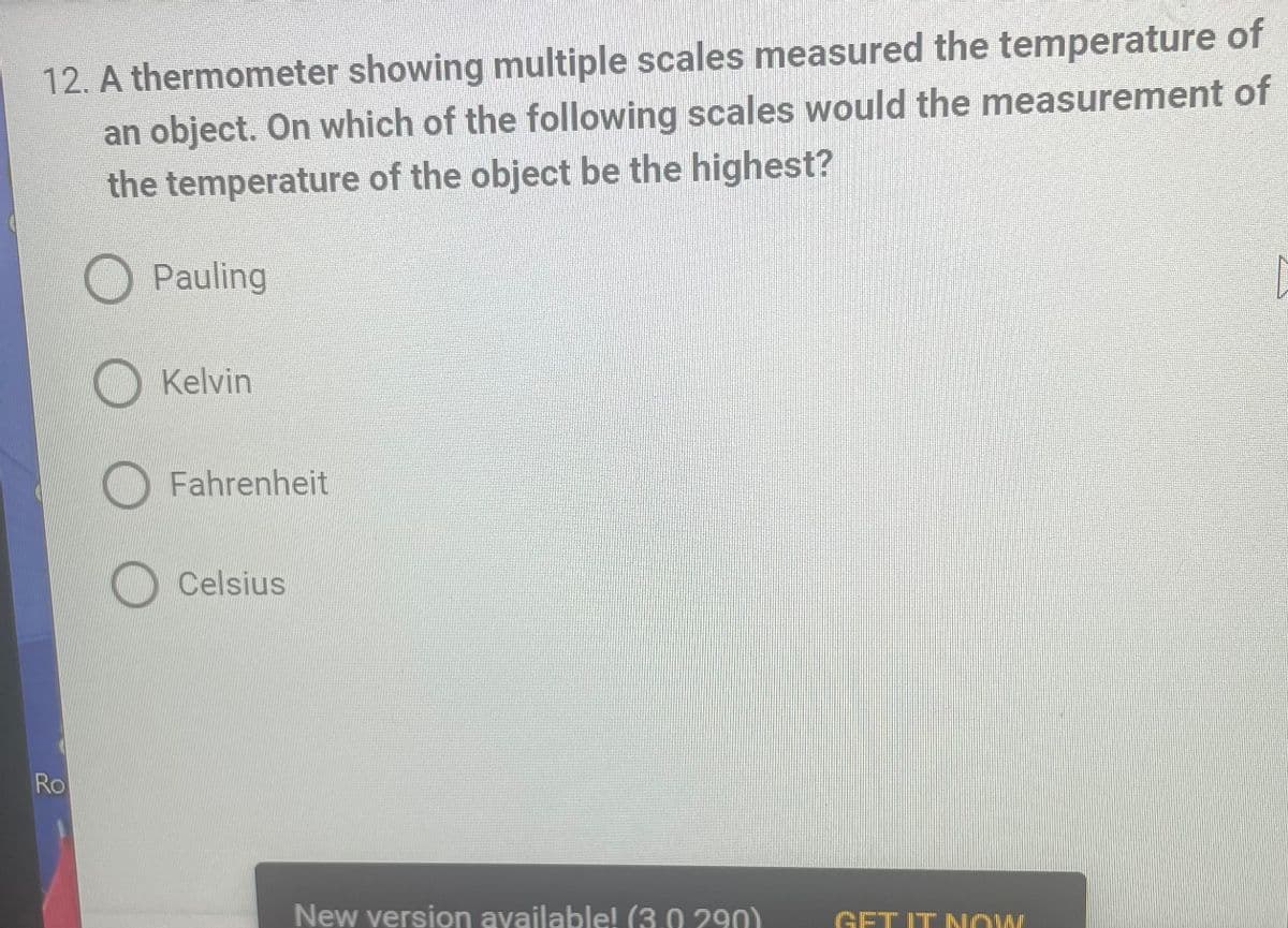 12. A thermometer showing multiple scales measured the temperature of
an object. On which of the following scales would the measurement of
the temperature of the object be the highest?
Pauling
[
Kelvin
Fahrenheit
Celsius
New version available! (3.0 290)
Ro
GET IT NOW