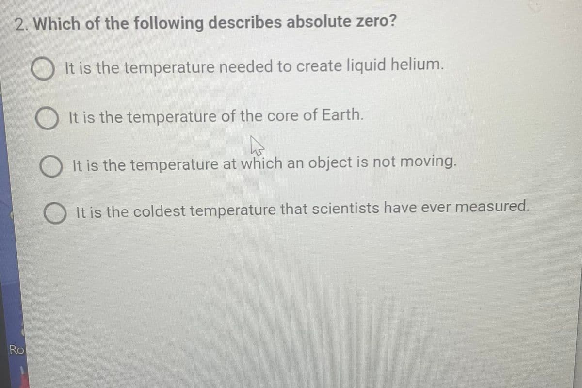 2. Which of the following describes absolute zero?
Ro
It is the temperature needed to create liquid helium.
It is the temperature of the core of Earth.
A
It is the temperature at which an object is not moving.
It is the coldest temperature that scientists have ever measured.