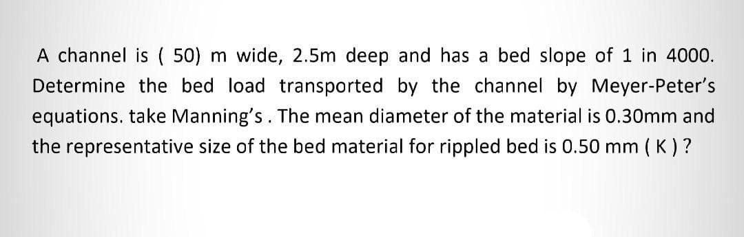 A channel is (50) m wide, 2.5m deep and has a bed slope of 1 in 4000.
Determine the bed load transported by the channel by Meyer-Peter's
equations. take Manning's. The mean diameter of the material is 0.30mm and
the representative size of the bed material for rippled bed is 0.50 mm (K)?