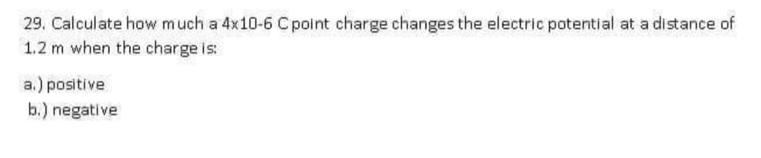 29. Calculate how much a 4x10-6 Cpoint charge changes the electric potential at a distance of
1.2 m when the charge is:
a.) positive
b.) negative
