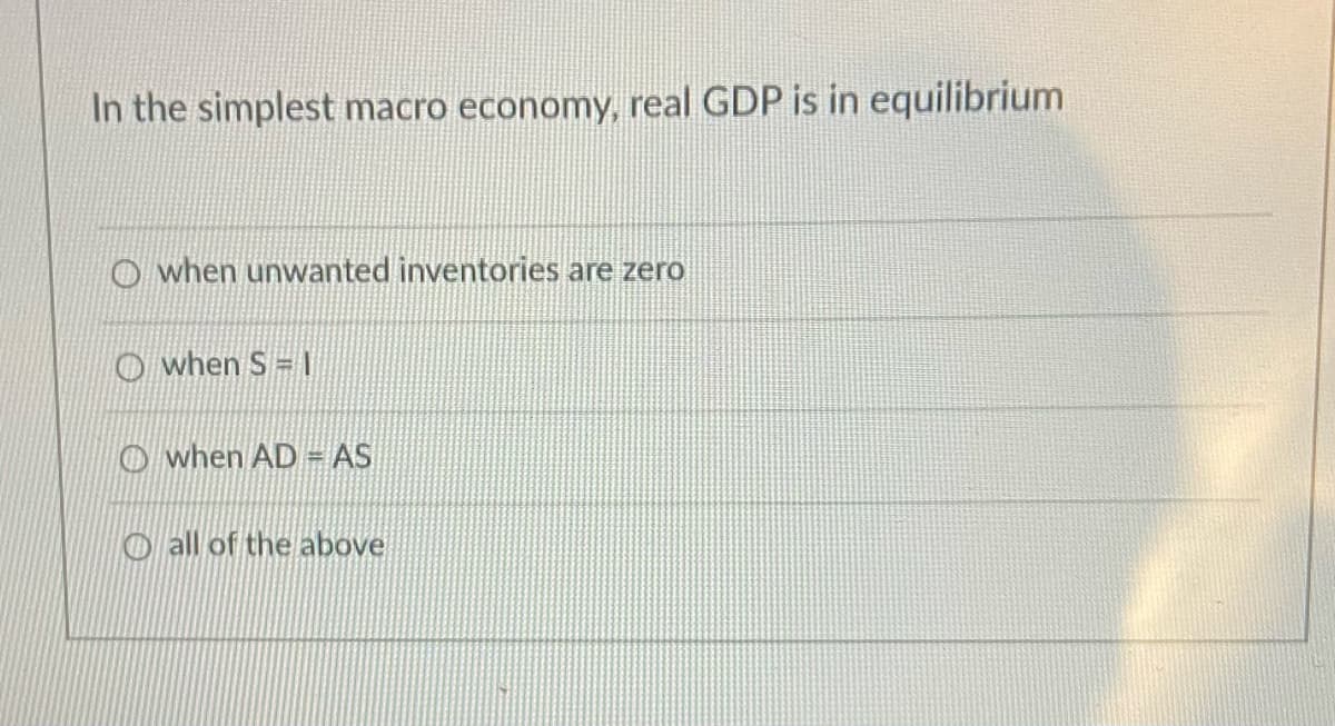 In the simplest macro economy, real GDP is in equilibrium
O when unwanted inventories are zero
O when S = |
O when AD = AS
O all of the above
