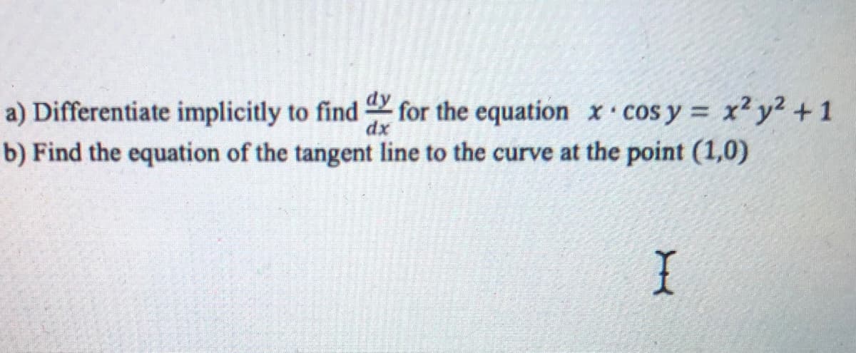 a) Differentiate implicitly to find for the equation x cos y = x? y2 + 1
dx
b) Find the equation of the tangent line to the curve at the point (1,0)
I
