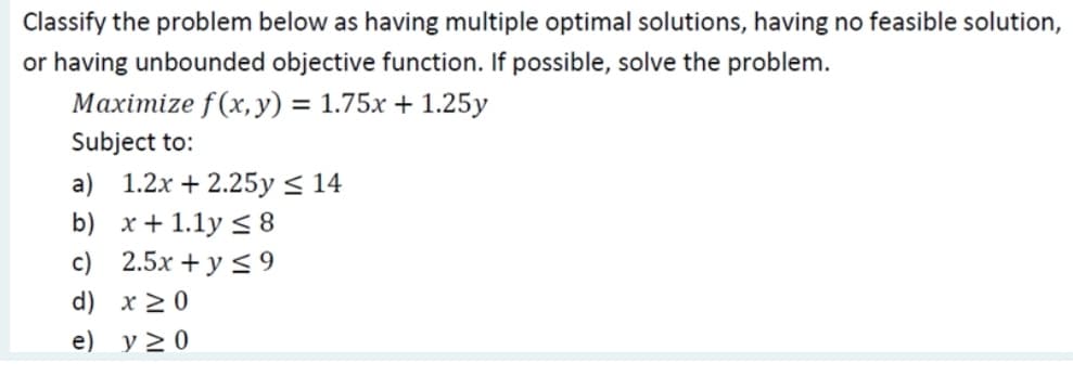 Classify the problem below as having multiple optimal solutions, having no feasible solution,
or having unbounded objective function. If possible, solve the problem.
Maximize f(x, y) = 1.75x + 1.25y
Subject to:
a) 1.2x + 2.25y < 14
b) x+ 1.1y < 8
c) 2.5x + y < 9
d) x 20
e) y > 0
