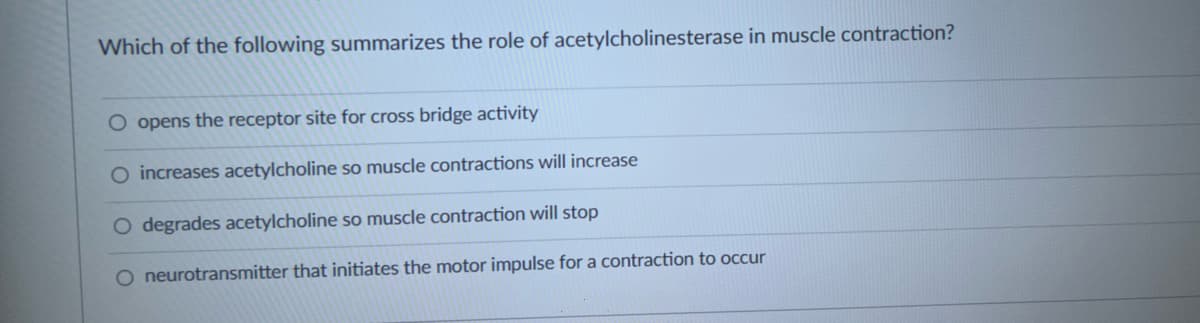 Which of the following summarizes the role of acetylcholinesterase in muscle contraction?
O opens the receptor site for cross bridge activity
O increases acetylcholine so muscle contractions will increase
O degrades acetylcholine so muscle contraction will stop
O neurotransmitter that initiates the motor impulse for a contraction to occur
