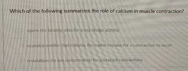 Which of the following summarizes the role of calcium in muscle contraction?
opens the binding sites for cross bridge activity
neurotransmitter that initiates the motor impulse for a contraction to occur
restabilizes the ion concentration for sustained contractions