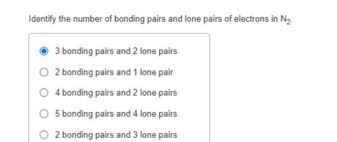 Identify the number of bonding pairs and lone pairs of electrons in N₂.
3 bonding pairs and 2 lone pairs
O2 bonding pairs and 1 lone pair
4 bonding pairs and 2 lone pairs
5 bonding pairs and 4 lone pairs
2 bonding pairs and 3 lone pairs