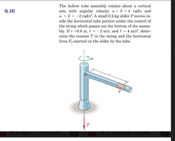 Q. (2)
The hollow tube assembly rotates about a vertical
axis with angular velocity @= @= 4 rad/s and
= = -2 rad/s². A small 0.2-kg slider P moves in-
side the horizontal tube portion under the control of
the string which passes out the bottom of the assem-
bly. If r=0.8 m, r = -2 m/s, and * = 4 m/s², deter-
mine the tension T in the string and the horizontal
force F, exerted on the slider by the tube.
8.2 wor... Tem.par
T
P
8.3 Tutorial-13.par