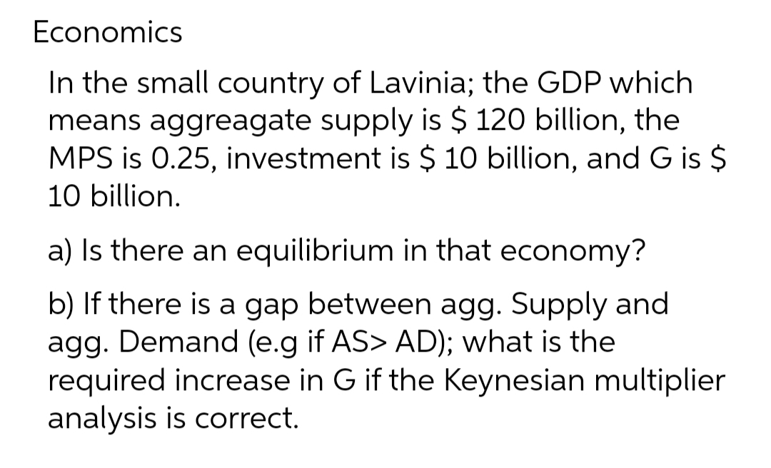 Economics
In the small country of Lavinia; the GDP which
means aggreagate supply is $ 120 billion, the
MPS is 0.25, investment is $ 10 billion, and G is $
10 billion.
a) Is there an equilibrium in that economy?
b) If there is a gap between agg. Supply and
agg. Demand (e.g if AS> AD); what is the
required increase in G if the Keynesian multiplier
analysis is correct.