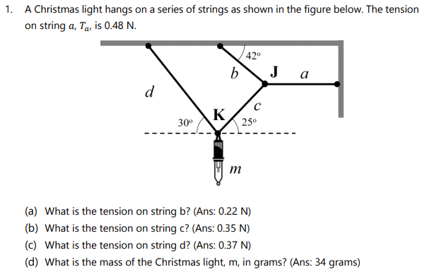 1. A Christmas light hangs on a series of strings as shown in the figure below. The tension
on string a, Ta, is 0.48 N.
42°
J
а
d
K
25°
30°
(a) What is the tension on string b? (Ans: 0.22 N)
(b) What is the tension on string c? (Ans: 0.35 N)
(c) What is the tension on string d? (Ans: 0.37 N)
(d) What is the mass of the Christmas light, m, in grams? (Ans: 34 grams)
