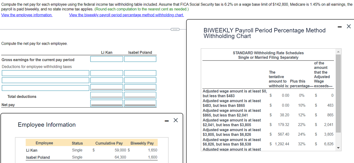 Compute the net pay for each employee using the federal income tax withholding table included. Assume that FICA Social Security tax is 6.2% on a wage base limit of $142,800, Medicare is 1.45% on all earnings, the
payroll is paid biweekly, and no state income tax applies. (Round each computation to the nearest cent as needed.)
View the employee information.
Compute the net pay for each employee.
View the biweekly payroll period percentage method withholding chart.
Li Kan
Isabel Poland
Gross earnings for the current pay period
Deductions for employee withholding taxes
-
BIWEEKLY Payroll Period Percentage Method
Withholding Chart
STANDARD Withholding Rate Schedules
Single or Married Filing Separately
of the
amount
The
tentative
amount to Plus this
withhold is: percentage-exceeds—
that the
Adjusted
Wage
Total deductions
Net pay
Adjusted wage amount is at least $0,
but less than $483
$
0.00
0%
$
Adjusted wage amount is at least
$483, but less than $865
$
0.00
10%
$
483
Adjusted wage amount is at least
$865, but less than $2,041
$
38.20
12%
$
865
Adjusted wage amount is at least
Employee Information
$2,041, but less than $3,805
$
179.32
22%
$
2,041
Employee
Status
Cumulative Pay
Biweekly Pay
Li Kan
Single
$
59,000 $
1,650
Adjusted wage amount is at least
$3,805, but less than $6,826
Adjusted wage amount is at least
$6,826, but less than $8,538
Adjusted wage amount is at least
$
567.40
24%
$
3,805
$ 1,292.44
32%
$
6,826
Isabel Poland
Single
64,300
1,600