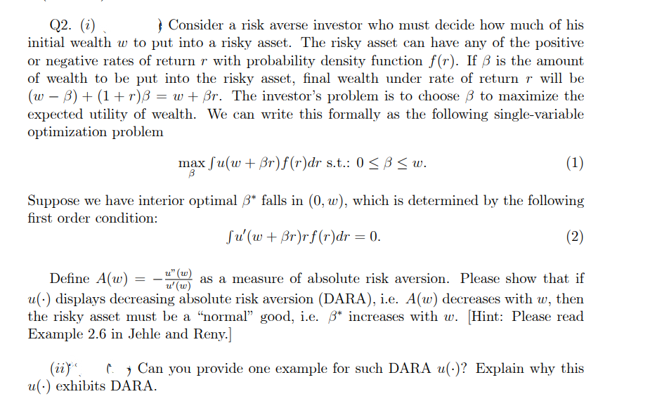 Q2. (i)
Consider a risk averse investor who must decide how much of his
initial wealth w to put into a risky asset. The risky asset can have any of the positive
or negative rates of return r with probability density function f(r). If ß is the amount
of wealth to be put into the risky asset, final wealth under rate of return r will be
(w B) + (1+r)ß = w+ ßr. The investor's problem is to choose 3 to maximize the
expected utility of wealth. We can write this formally as the following single-variable
optimization problem
(1)
Suppose we have interior optimal 3* falls in (0, w), which is determined by the following
first order condition:
Ju'(w + ßr)rf(r)dr = 0.
(2)
Define A(w)
as a measure of absolute risk aversion. Please show that if
u(.) displays decreasing absolute risk aversion (DARA), i.e. A(w) decreases with w, then
the risky asset must be a "normal" good, i.e. 3* increases with w. [Hint: Please read
Example 2.6 in Jehle and Reny.]
max fu(w + Br)f(r)dr s.t.: 0 ≤ B ≤w.
B
u" (w)
=
u' (w)
(ii) t. Can you provide one example for such DARA u(.)? Explain why this
u() exhibits DARA.