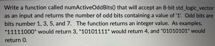 Write a function called numActiveOdd Bits() that will accept an 8-bit std_logic_vector
as an input and returns the number of odd bits containing a value of '1'. Odd bits are
bits number 1, 3, 5, and 7. The function returns an integer value. As examples,
"11111000" would return 3, "10101111" would return 4, and "01010101" would
return 0.