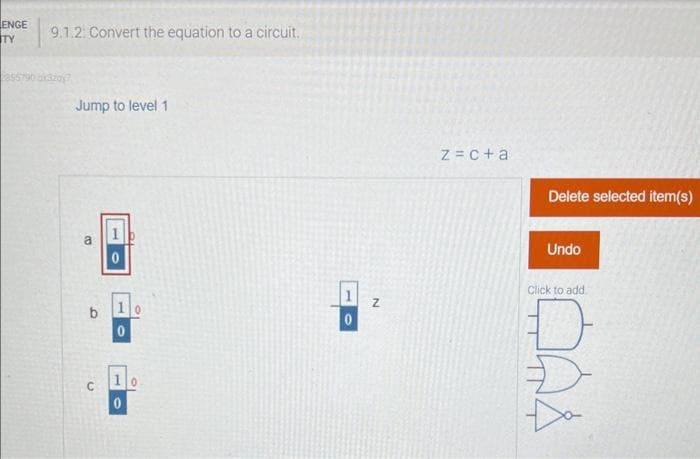 ENGE
TY
9.1.2: Convert the equation to a circuit.
2855790x3207
Jump to level 1
a
b
C
1
0
10
0
1
0
N
z = c + a
Delete selected item(s)
Undo
Click to add.
QA