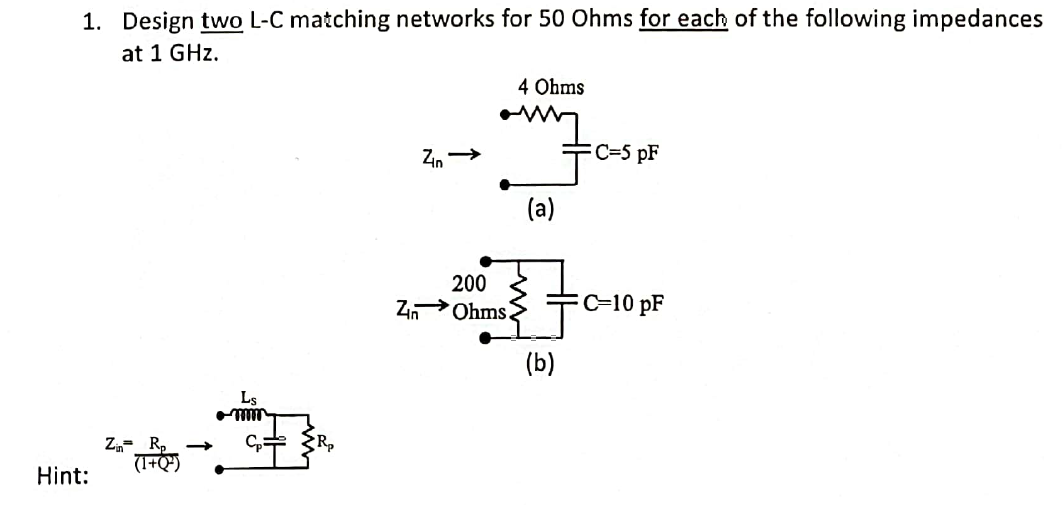 1. Design two L-C matching networks for 50 Ohms for each of the following impedances
at 1 GHz.
Hint:
zন
Ls
mm
C₂ R₂
Zn →
Zn
4 Ohms
amy
JC²
(a)
200
Ohms.
(b)
C=5 pF
C-10 pF