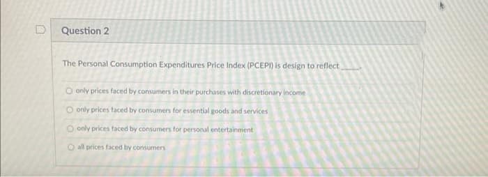 Question 2
The Personal Consumption Expenditures Price Index (PCEPI) is design to reflect
Oonly prices faced by consumers in their purchases with discretionary income
O only prices faced by consumers for essential goods and services
Oonly prices faced by consumers for personal entertainment
all prices faced by consumers