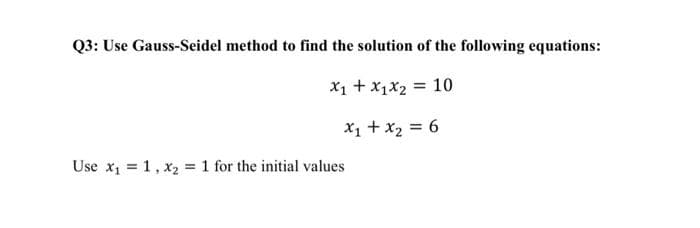Q3: Use Gauss-Seidel method to find the solution of the following equations:
X₁ + X₁X₂ = 10
x₁ + x₂ = 6
Use x₁ = 1, X₂ = 1 for the initial values