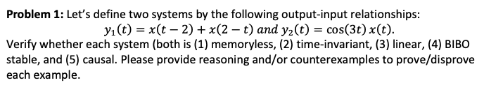 Problem 1: Let's define two systems by the following output-input relationships:
y₁ (t) = x(t− 2) + x(2 − t) and y₂(t) = cos(3t) x(t).
Verify whether each system (both is (1) memoryless, (2) time-invariant, (3) linear, (4) BIBO
stable, and (5) causal. Please provide reasoning and/or counterexamples to prove/disprove
each example.
