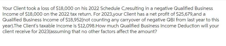 Your Client took a loss of $18,000 on his 2022 Schedule C,resulting in a negative Qualified Business
Income of $18,000 on the 2022 tax return. For 2023,your Client has a net profit of $25,679,and a
Qualified Business Income of $18,952(not counting any carryover of negative QBI from last year to this
year).The Client's taxable Income is $12,098.How much Qualified Business Income Deduction will your
client receive for 2023(assuming that no other factors affect the amount?
