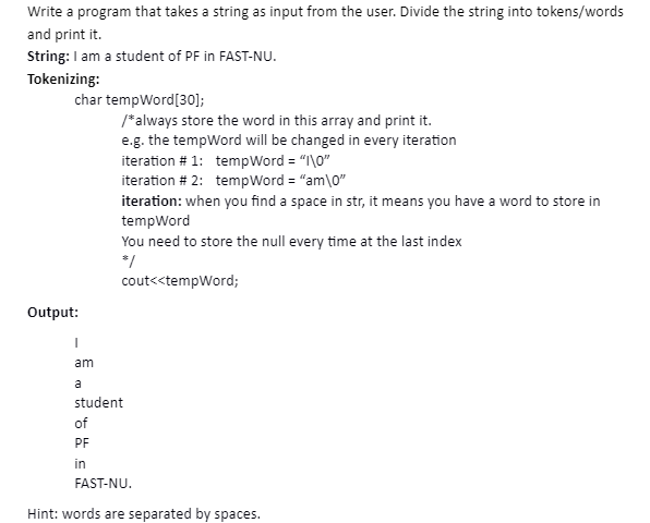 Write a program that takes a string as input from the user. Divide the string into tokens/words
and print it.
String: I am a student of PF in FAST-NU.
Tokenizing:
char tempWord[30];
/*always store the word in this array and print it.
e.g. the tempWord will be changed in every iteration
iteration # 1: tempWord = "I\0"
iteration # 2: tempWord = "am\0"
iteration: when you find a space in str, it means you have a word to store in
tempWord
You need to store the null every time at the last index
*/
cout<<tempWord;
Output:
am
a
student
of
PF
in
FAST-NU.
Hint: words are separated by spaces.
