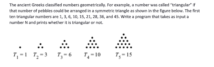 The ancient Greeks classified numbers geometrically. For example, a number was called "triangular" if
that number of pebbles could be arranged in a symmetric triangle as shown in the figure below. The first
ten triangular numbers are 1, 3, 6, 10, 15, 21, 28, 36, and 45. Write a program that takes as input a
number N and prints whether it is triangular or not.
T, =1 T,=3 T,= 6
T= 10
T;= 15
