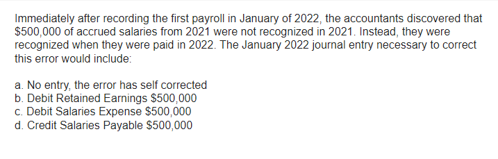 Immediately after recording the first payroll in January of 2022, the accountants discovered that
$500,000 of accrued salaries from 2021 were not recognized in 2021. Instead, they were
recognized when they were paid in 2022. The January 2022 journal entry necessary to correct
this error would include:
a. No entry, the error has self corrected
b. Debit Retained Earnings $500,000
c. Debit Salaries Expense $500,000
d. Credit Salaries Payable $500,000