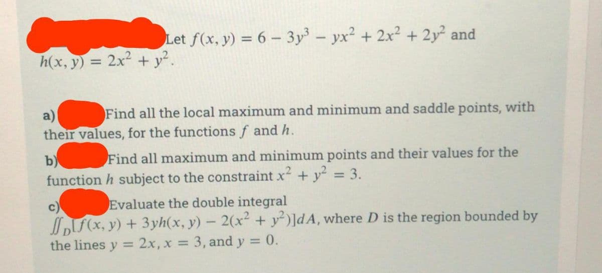 Let f(x, y) = 6 - 3y³ - yx² + 2x² + 2y² and
h(x, y) = 2x² + y².
a)
Find all the local maximum and minimum and saddle points, with
their values, for the functions f and h.
b)
Find all maximum and minimum points and their values for the
function h subject to the constraint x² + y² = 3.
Evaluate the double integral
f(x, y) + 3yh(x, y) - 2(x² + y²)]dA, where D is the region bounded by
the lines y = 2x, x = 3, and y = 0.