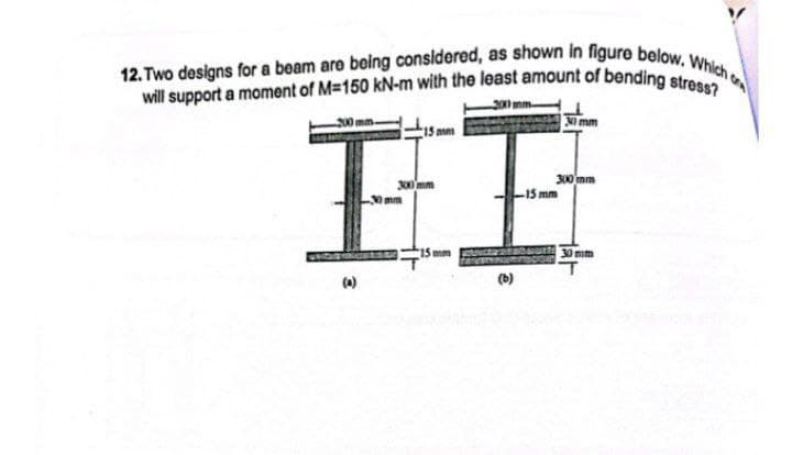 12. Two designs for a beam are being considered, as shown in figure below. Which o
will support a moment of M=150 kN-m with the least amount of bending stress?
2000 mm
200 mm-
15mm
300 mm
HE
-15 mm
30mm
MAY 15 mm
(b)
300 mm
300 mm
30 mm
T