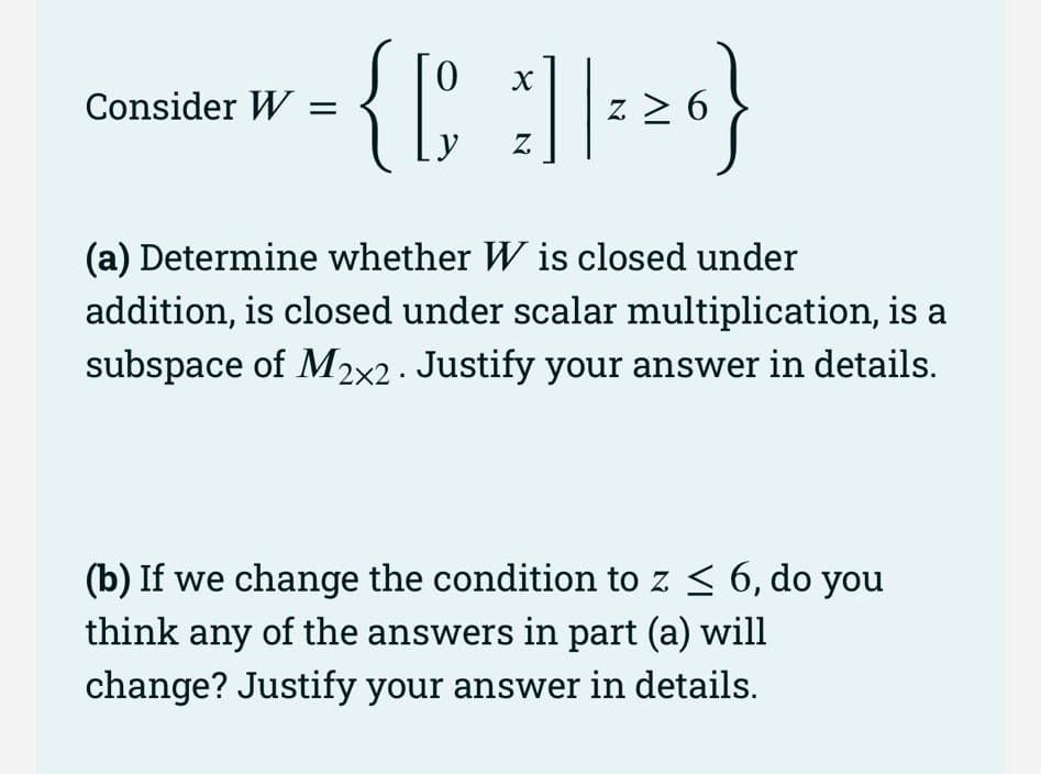 0
= { [ ] | ²²0}
26}
Z
6
Z
Consider W =
४
(a) Determine whether W is closed under
addition, is closed under scalar multiplication, is a
subspace of M2x2. Justify your answer in details.
(b) If we change the condition to z ≤ 6, do you
think any of the answers in part (a) will
change? Justify your answer in details.