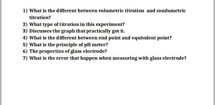 1) What is the different between volumetric titration and condumetric
titration?
2) What type of titration in this experiment?
3) Discusses the graph that practically got it.
4) What is the different between end point and equivalent point?
5) What is the principle of pH meter?
6) The properties of glass electrode?
7) What is the error that happen when measuring with glass electrode?
