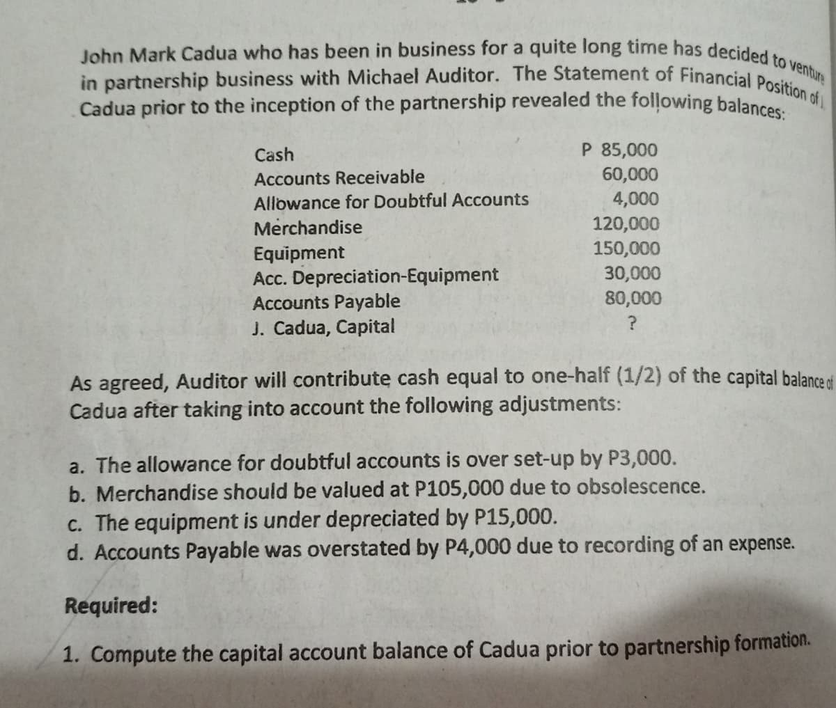 John Mark Cadua who has been in business for a quite long time has decided to venture
in partnership business with Michael Auditor. The Statement of Financial Position of
Cadua prior to the inception of the partnership revealed the folļowing balances
Cash
P 85,000
Accounts Receivable
60,000
4,000
120,000
150,000
30,000
80,000
Allowance for Doubtful Accounts
Merchandise
Equipment
Acc. Depreciation-Equipment
Accounts Payable
J. Cadua, Capital
As agreed, Auditor will contribute cash equal to one-half (1/2) of the capital balance ei
Cadua after taking into account the following adjustments:
a. The allowance for doubtful accounts is over set-up by P3,000.
b. Merchandise should be valued at P105,000 due to obsolescence.
c. The equipment is under depreciated by P15,000.
d. Accounts Payable was overstated by P4,000 due to recording of an expense.
Required:
1. Compute the capital account balance of Cadua prior to partnership formation.
