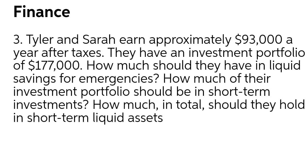 Finance
3. Tyler and Sarah earn approximately $93,000 a
year after taxes. They have an investment portfolio
of $177,000. How múch should they have in liquid
savings for emergencies? How much of their
investment portfolio should be in short-term
investments? How much, in total, should they hold
in short-term liquid assets
