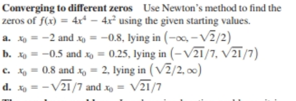 Converging to different zeros Use Newton's method to find the
zeros of f(x) = 4x* – 4x² using the given starting values.
a. xo = -2 and xo = -0.8, lying in (-0, - V2/2)
b. xo = -0.5 and xo = 0.25, lying in (-V21/7, V21/7)
c. xo = 0.8 and x = 2, lying in ( V2/2, o0)
d. xo = -V21/7 and x, = V21/7
%3D
%3D
%3D
%3D
