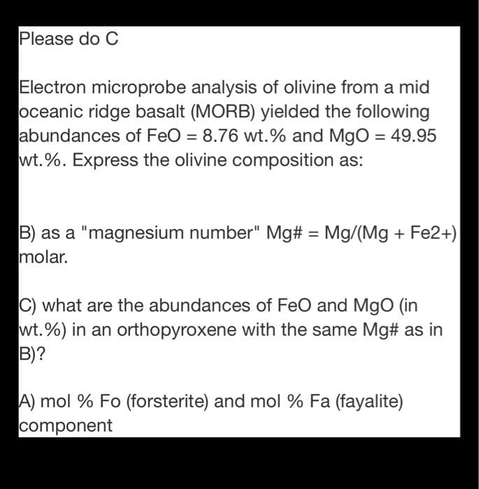 Please do C
Electron microprobe analysis of olivine from a mid
oceanic ridge basalt (MORB) yielded the following
abundances of FeO = 8.76 wt.% and MgO = 49.95
wt.%. Express the olivine composition as:
%3D
B) as a "magnesium number" Mg# = Mg/(Mg + Fe2+)
molar.
%3D
C) what are the abundances of FeO and MgO (in
wt.%) in an orthopyroxene with the same Mg# as in
B)?
A) mol % Fo (forsterite) and mol % Fa (fayalite)
component
