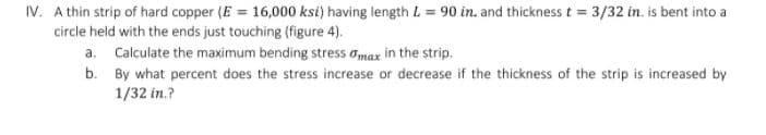IV. A thin strip of hard copper (E = 16,000 ksi) having length L = 90 in. and thickness t = 3/32 in. is bent into a
circle held with the ends just touching (figure 4).
a. Calculate the maximum bending stress omax in the strip.
b. By what percent does the stress increase or decrease if the thickness of the strip is increased by
1/32 in.?
