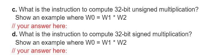 c. What is the instruction to compute 32-bit unsigned multiplication?
Show an example where WO = W1 * W2
Il your answer here:
d. What is the instruction to compute 32-bit signed multiplication?
Show an example where WO = W1 * W2
// your answer here:
