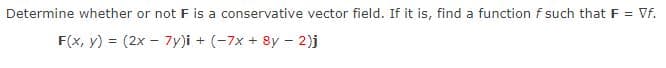 Determine whether or not F is a conservative vector field. If it is, find a function f such that F = Vf.
F(x, y) = (2x - 7y)i + (-7x + 8y – 2)j
