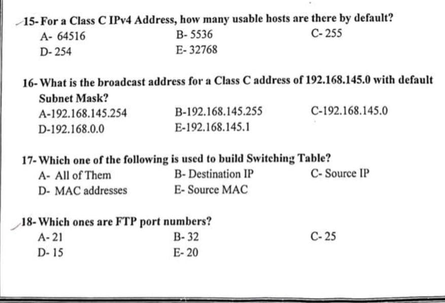 15-For a Class C IPv4 Address, how many usable hosts are there by default?
A- 64516
B-5536
C-255
D-254
E-32768
16- What is the broadcast address for a Class C address of 192.168.145.0 with default
Subnet Mask?
A-192.168.145.254
D-192.168.0.0
B-192.168.145.255
E-192.168.145.1
C-192.168.145.0
17- Which one of the following is used to build Switching Table?
A- All of Them
B- Destination IP
D- MAC addresses
E- Source MAC
18- Which ones are FTP port numbers?
A-21
B-32
D-15
E-20
C-Source IP
C-25